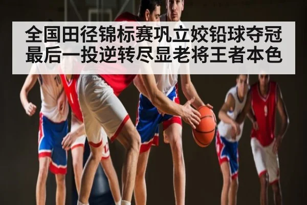 全国田径锦标赛巩立姣铅球夺冠 最后一投逆转尽显老将王者本色