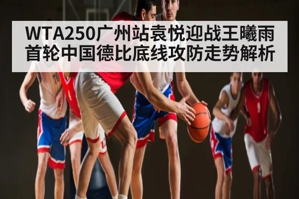 WTA250广州站袁悦迎战王曦雨首轮中国德比底线攻防走势解析